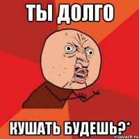 ты долго кушать будешь?*