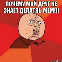 почему мой друг не знает делатяь мем!!! 