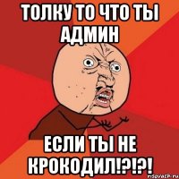 толку то что ты админ если ты не крокодил!?!?!