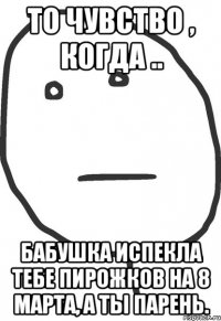 то чувство , когда .. бабушка испекла тебе пирожков на 8 марта, а ты парень.