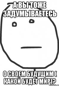 а вы тоже задумываетесь о своем будущим ( какой будет мир)?