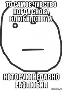 то самое чувство когда снова влюбился в ту которую недавно разлюбил