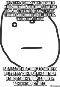 про хоню и синьку жил на свете мальчик хоня. он не пил боксером был. но однажды жизь сгубила пацана бокс покинул начал пить. так и хоня спился бля загубила. как-то осенью в четверг хоня бля напился. бокс покинул начал пить. так и хоня спился