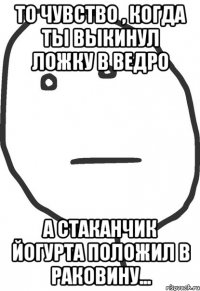 то чувство , когда ты выкинул ложку в ведро а стаканчик йогурта положил в раковину...