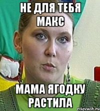 не для тебя макс мама ягодку растила