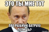 это ты мне тут про рыбную ватруху лепишь?