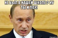 не был в нашей школе ? ну ты и лох! 