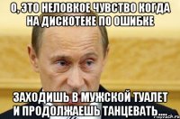 о, это неловкое чувство когда на дискотеке по ошибке заходишь в мужской туалет и продолжаешь танцевать....