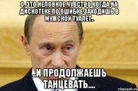 о, это неловкое чувство когда на дискотеке по ошибке заходишь в мужской туалет.. ..и продолжаешь танцевать....