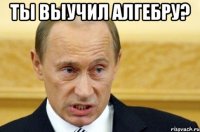 ты выучил алгебру? 