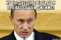 ну вы две дуры )) да да я про вас саша и джеимс! 