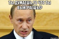 ты думаешь,то что ты выиграешь!? 