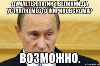 думаете я,путин 1,великий.да уступлю место жириновскому? возможно.