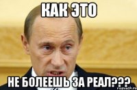 как это не болеешь за реал???