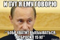 и тут я ему говорю -" бобр хватит выебываться, я сбросил 15 кг"