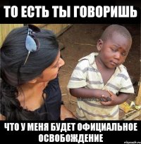 то есть ты говоришь что у меня будет официальное освобождение