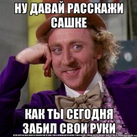 ну давай расскажи сашке как ты сегодня забил свои руки