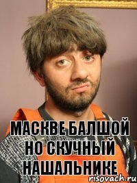 МАСКВЕ БАЛШОЙ НО СКУЧНЫЙ НАШАЛЬНИКЕ