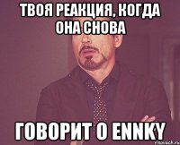 твоя реакция, когда она снова говорит о ennky