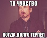 то чувство когда долго терпел