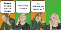 Привет сегодня прыгать идешь? Неет я ногу сломал А я заболел,так ты идешь>?