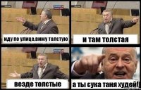 иду по улице,вижу толстую и там толстая везде толстые а ты сука таня худей!