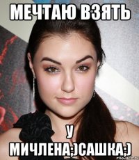 мечтаю взять у мичлена;)сашка;)