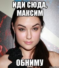 иди сюда, максим обниму