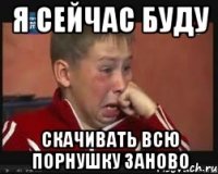 я сейчас буду скачивать всю порнушку заново