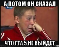 а потом он сказал что гта 5 не выйдет