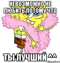 невозможно не любить,потому что ты лучший ^^