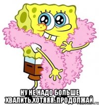  ну не надо больше хвалить.хотяяя..продолжай