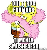 oiii ti rog frumoss ti menea smusheaesh