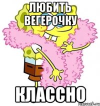 любить вегерочку классно