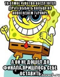 то самое чувство когда хотел другу выбить кольцо на новогоднем турнире. а он не дошел до финала.пришлось себе оставить