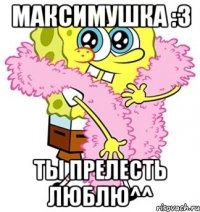 максимушка :3 ты прелесть люблю^^