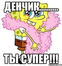 денчик.......... ты супер!!!