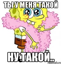 ты у меня такой ну такой..