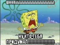 школаааааааааааааааааааааааа ну кто тебя придумал!!!