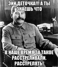 эйй деточка!!! а ты знаешь что в наше время за такое расстреливали. расстрелять!