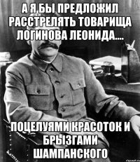 а я бы предложил расстрелять товарища логинова леонида.... поцелуями красоток и брызгами шампанского