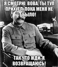 я смотрю, вова, ты туп прихуел, пока меня не было! так что жди, я возвращаюсь!