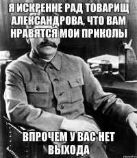 я искренне рад товарищ александрова, что вам нравятся мои приколы впрочем у вас нет выхода