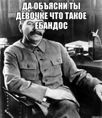 да объясни ты девочке что такое ебандос 