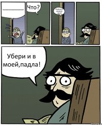 паааааааааааааааааааап! Что? Я убрал в комнате своей Убери и в моей,падла!