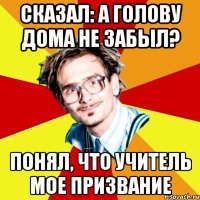 сказал: а голову дома не забыл? понял, что учитель мое призвание