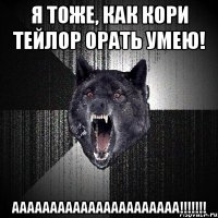 я тоже, как кори тейлор орать умею! аааааааааааааааааааааа!!!