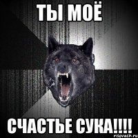 ты моё счастье сука!!!