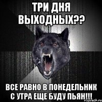 три дня выходных?? все равно в понедельник с утра еще буду пьян!!!