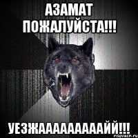 азамат пожалуйста!!! уезжааааааааайй!!!